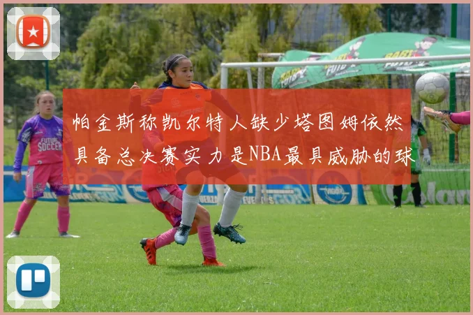 帕金斯称凯尔特人缺少塔图姆依然具备总决赛实力是NBA最具威胁的球队