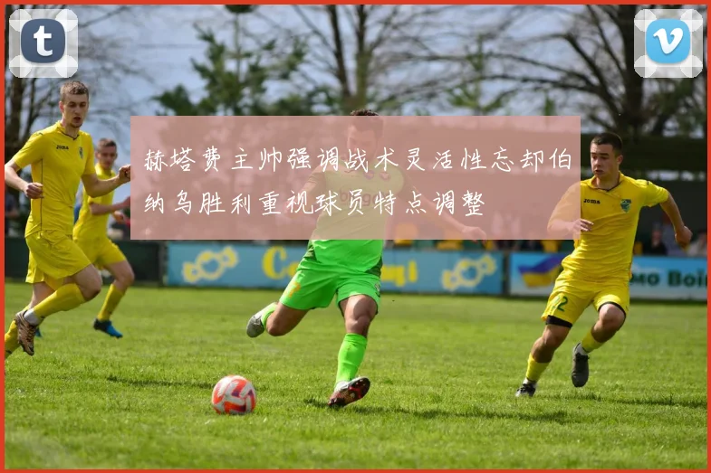 赫塔费主帅强调战术灵活性忘却伯纳乌胜利重视球员特点调整