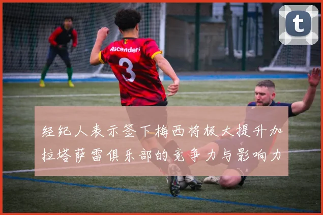 经纪人表示签下梅西将极大提升加拉塔萨雷俱乐部的竞争力与影响力