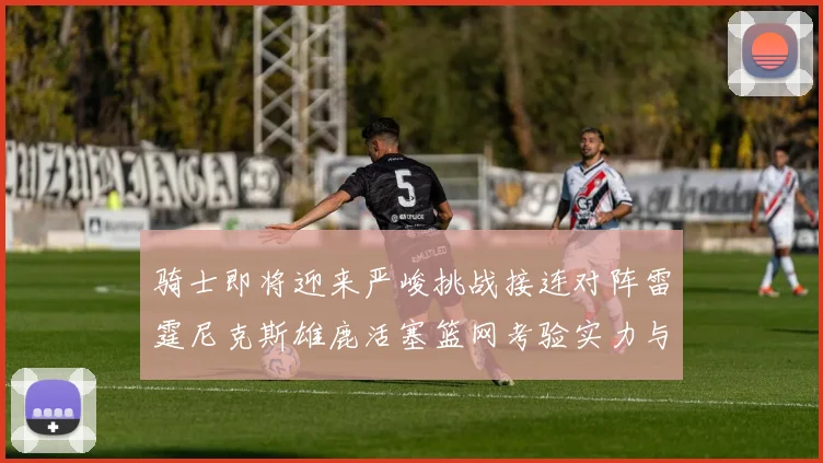 骑士即将迎来严峻挑战接连对阵雷霆尼克斯雄鹿活塞篮网考验实力与韧性