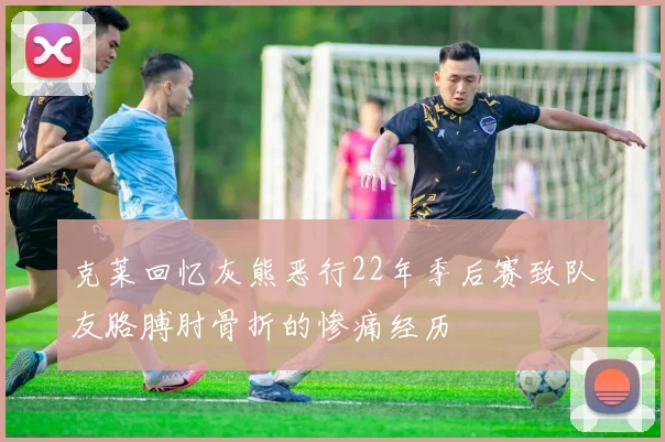 克莱回忆灰熊恶行22年季后赛致队友胳膊肘骨折的惨痛经历