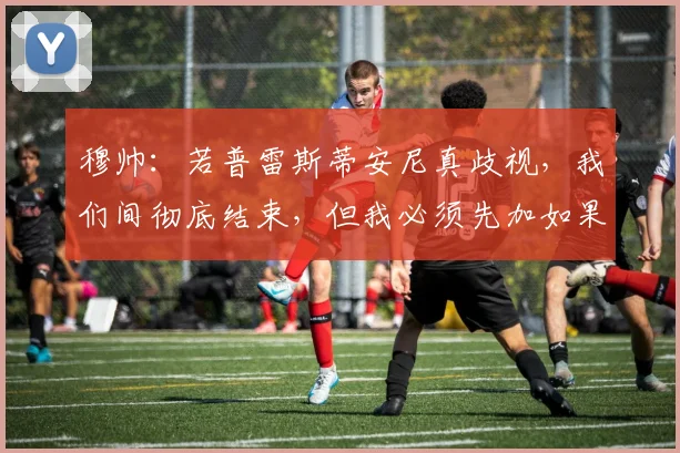 穆帅：若普雷斯蒂安尼真歧视，我们间彻底结束，但我必须先加如果