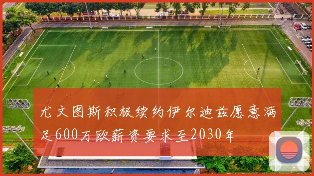 尤文图斯积极续约伊尔迪兹愿意满足600万欧薪资要求至2030年