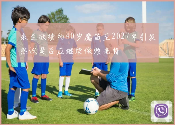 米兰欲续约40岁魔笛至2027年引发热议是否应继续依赖老将