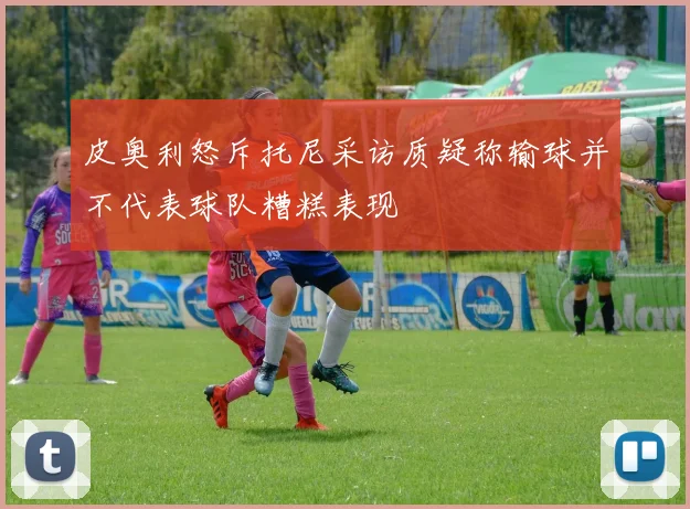 皮奥利怒斥托尼采访质疑称输球并不代表球队糟糕表现