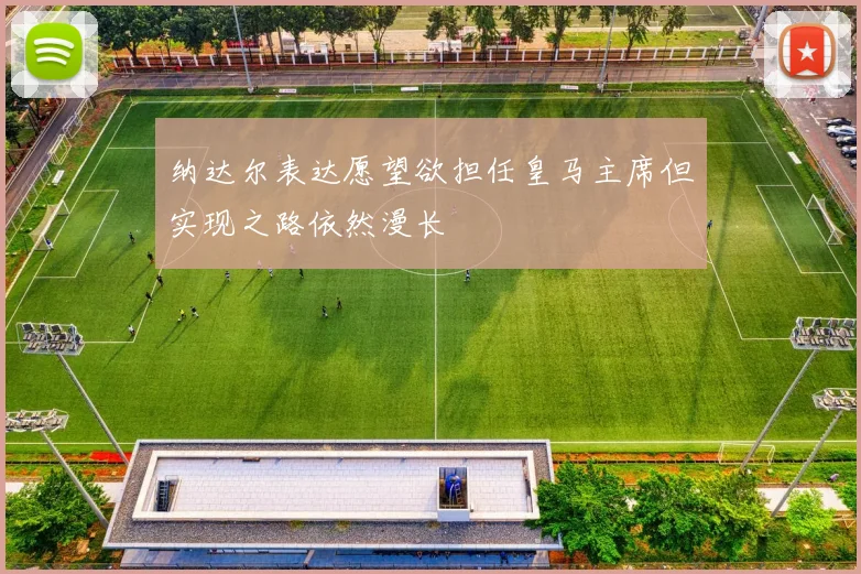 纳达尔表达愿望欲担任皇马主席但实现之路依然漫长