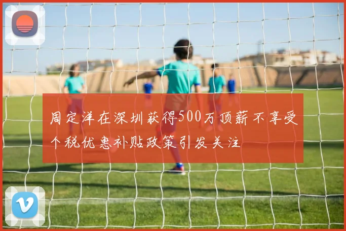 周定洋在深圳获得500万顶薪不享受个税优惠补贴政策引发关注
