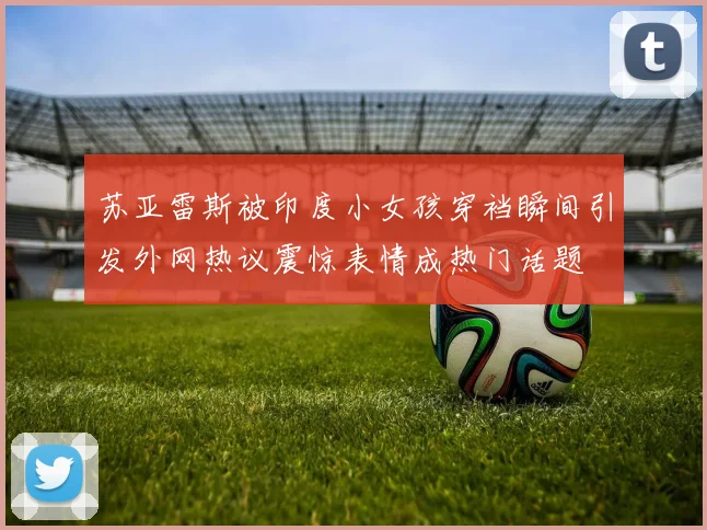 苏亚雷斯被印度小女孩穿裆瞬间引发外网热议震惊表情成热门话题