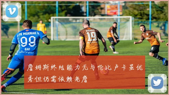 詹姆斯终结能力无与伦比卢卡虽优秀但仍需依赖老詹