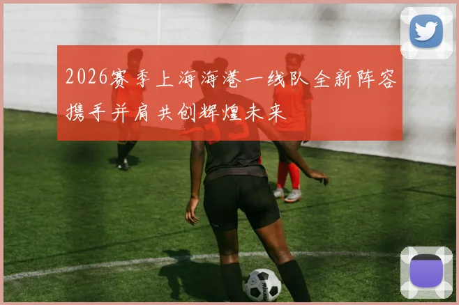 2026赛季上海海港一线队全新阵容携手并肩共创辉煌未来