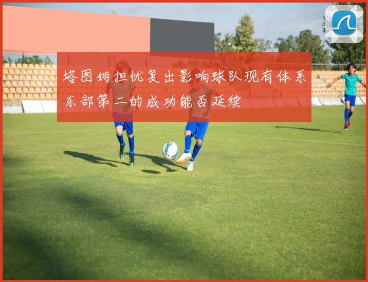 塔图姆担忧复出影响球队现有体系东部第二的成功能否延续
