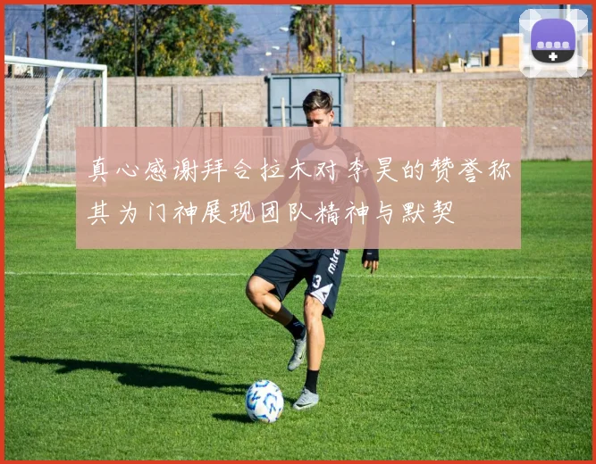 真心感谢拜合拉木对李昊的赞誉称其为门神展现团队精神与默契