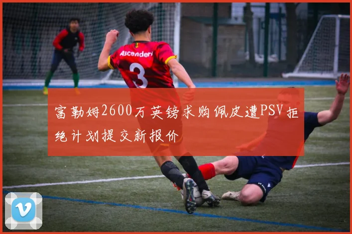 富勒姆2600万英镑求购佩皮遭PSV拒绝计划提交新报价