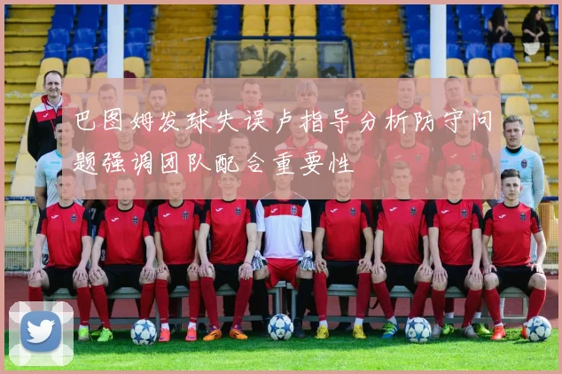 巴图姆发球失误卢指导分析防守问题强调团队配合重要性