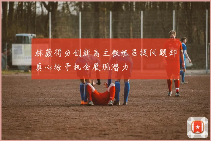 林葳得分创新高主教练虽提问题却真心给予机会展现潜力
