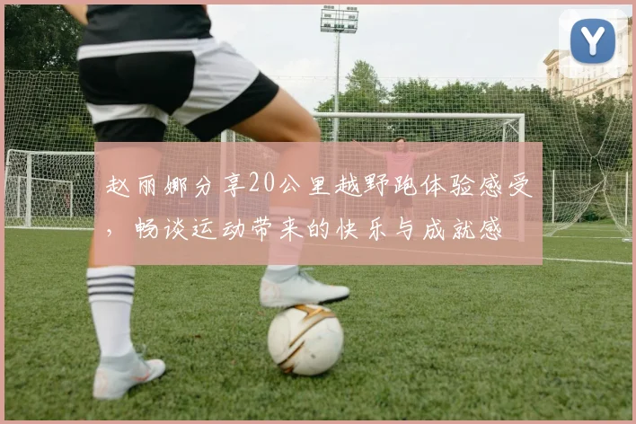 赵丽娜分享20公里越野跑体验感受，畅谈运动带来的快乐与成就感